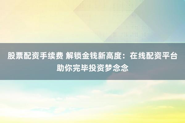 股票配资手续费 解锁金钱新高度：在线配资平台助你完毕投资梦念念