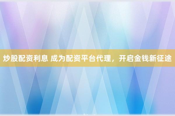 炒股配资利息 成为配资平台代理，开启金钱新征途