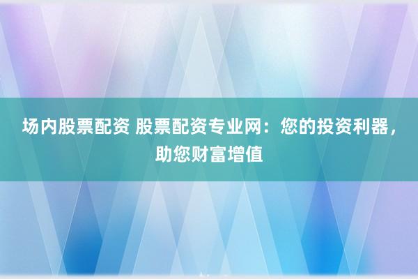 场内股票配资 股票配资专业网：您的投资利器，助您财富增值