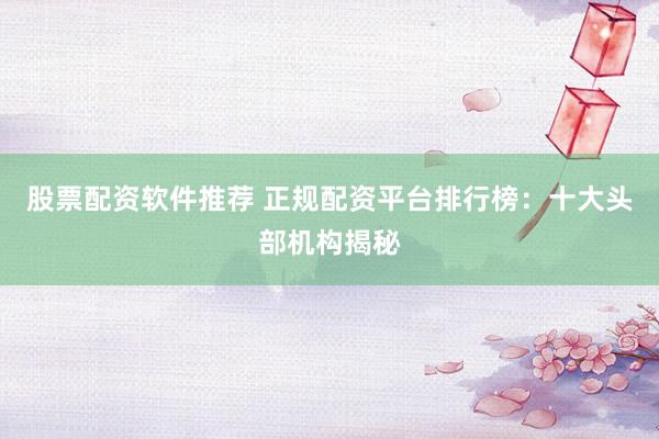 股票配资软件推荐 正规配资平台排行榜：十大头部机构揭秘