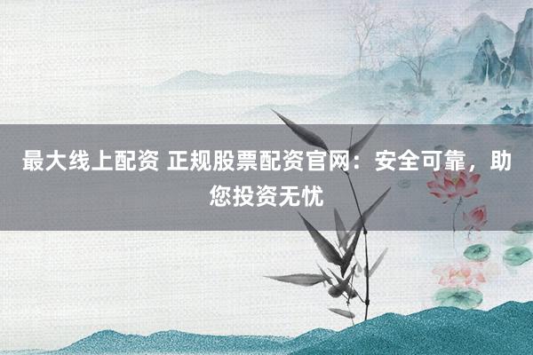 最大线上配资 正规股票配资官网：安全可靠，助您投资无忧