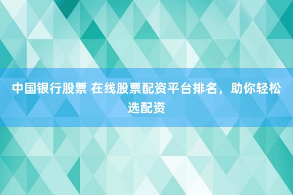 中国银行股票 在线股票配资平台排名，助你轻松选配资