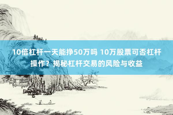 10倍杠杆一天能挣50万吗 10万股票可否杠杆操作？揭秘杠杆交易的风险与收益