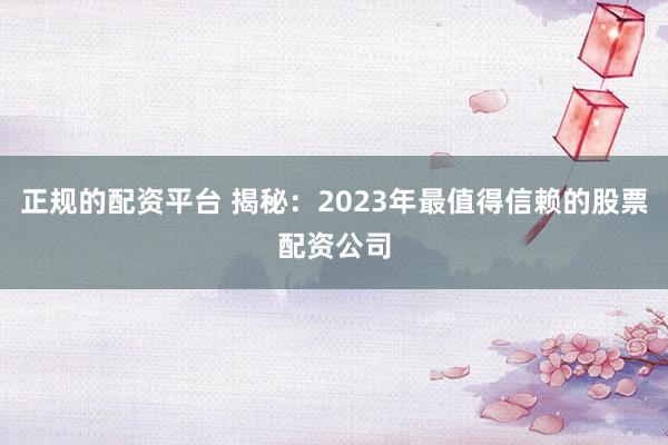 正规的配资平台 揭秘：2023年最值得信赖的股票配资公司