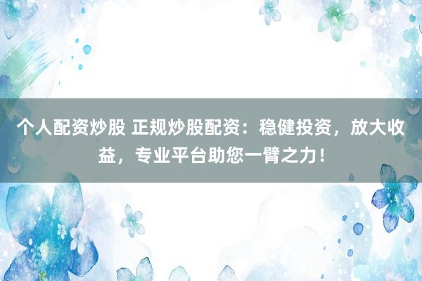 个人配资炒股 正规炒股配资：稳健投资，放大收益，专业平台助您一臂之力！