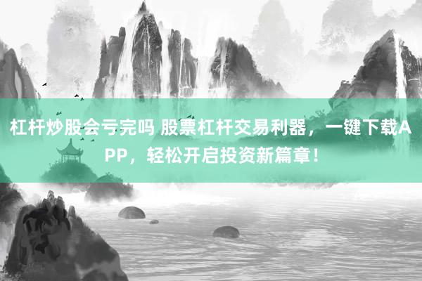 杠杆炒股会亏完吗 股票杠杆交易利器，一键下载APP，轻松开启投资新篇章！