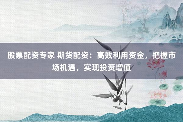 股票配资专家 期货配资：高效利用资金，把握市场机遇，实现投资增值