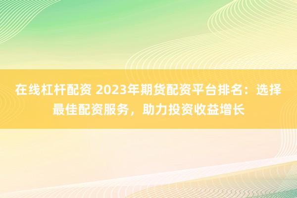 在线杠杆配资 2023年期货配资平台排名：选择最佳配资服务，助力投资收益增长