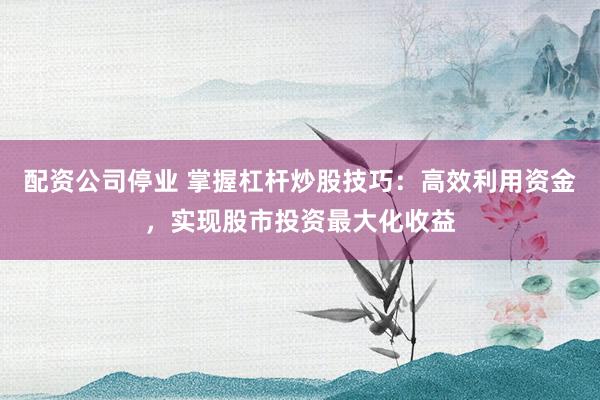 配资公司停业 掌握杠杆炒股技巧：高效利用资金，实现股市投资最大化收益