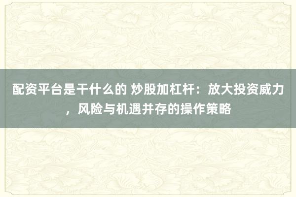 配资平台是干什么的 炒股加杠杆：放大投资威力，风险与机遇并存的操作策略