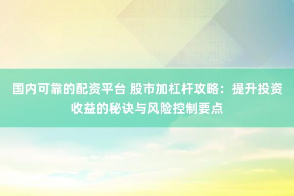 国内可靠的配资平台 股市加杠杆攻略：提升投资收益的秘诀与风险控制要点