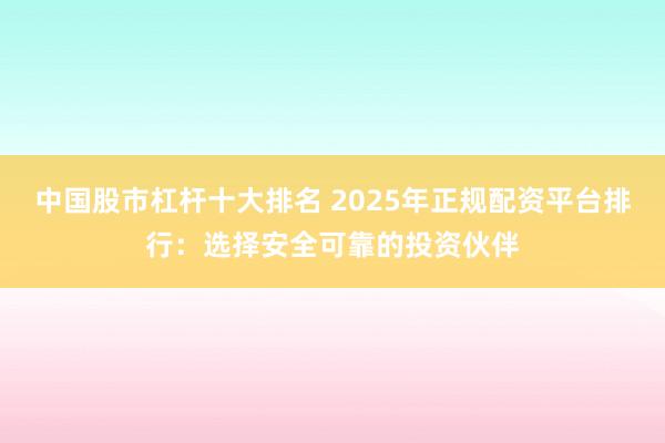 中国股市杠杆十大排名 2025年正规配资平台排行：选择安全可靠的投资伙伴