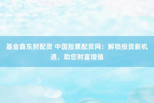 基金鑫东财配资 中国股票配资网：解锁投资新机遇，助您财富增值