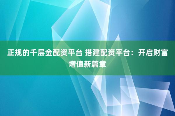 正规的千层金配资平台 搭建配资平台：开启财富增值新篇章