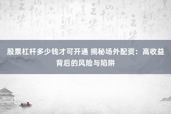 股票杠杆多少钱才可开通 揭秘场外配资：高收益背后的风险与陷阱