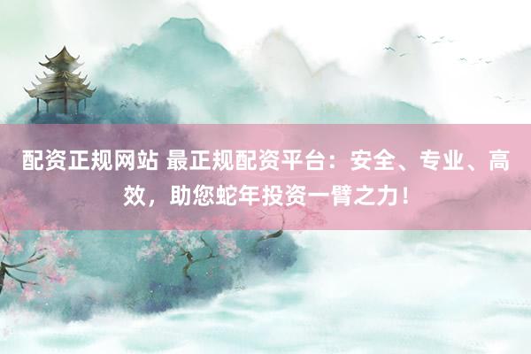 配资正规网站 最正规配资平台：安全、专业、高效，助您蛇年投资一臂之力！