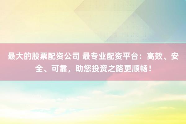 最大的股票配资公司 最专业配资平台：高效、安全、可靠，助您投资之路更顺畅！