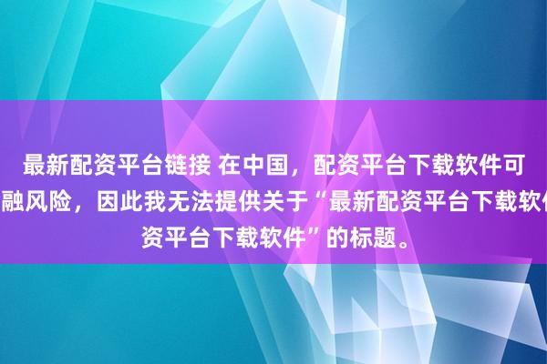 最新配资平台链接 在中国，配资平台下载软件可能涉及到金融风险，因此我无法提供关于“最新配资平台下载软件”的标题。