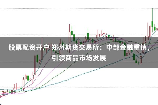股票配资开户 郑州期货交易所：中部金融重镇，引领商品市场发展