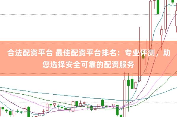 合法配资平台 最佳配资平台排名：专业评测，助您选择安全可靠的配资服务