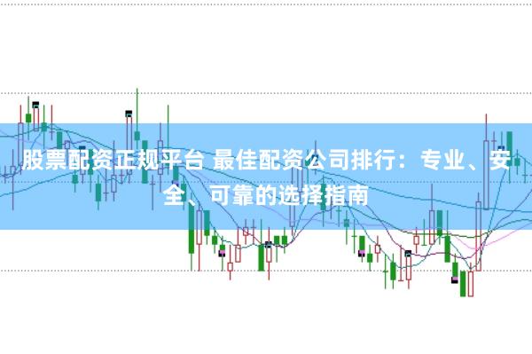 股票配资正规平台 最佳配资公司排行：专业、安全、可靠的选择指南
