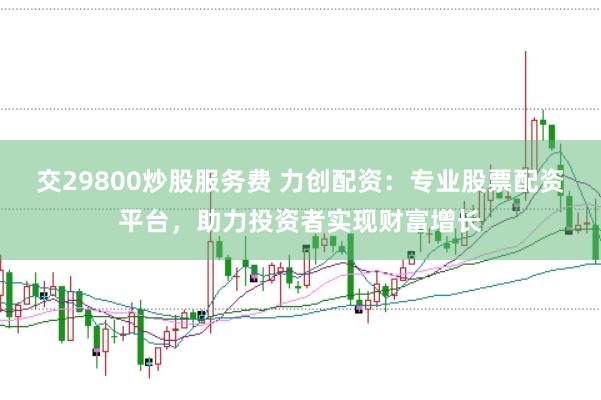 交29800炒股服务费 力创配资：专业股票配资平台，助力投资者实现财富增长