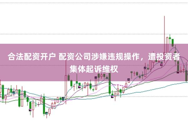 合法配资开户 配资公司涉嫌违规操作，遭投资者集体起诉维权