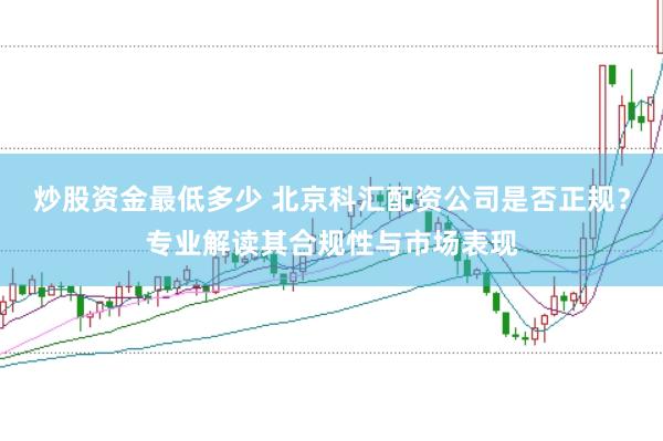 炒股资金最低多少 北京科汇配资公司是否正规？专业解读其合规性与市场表现
