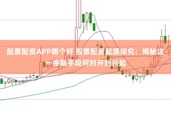 股票配资APP哪个好 股票配资起源探究：揭秘这一金融手段何时开始兴起