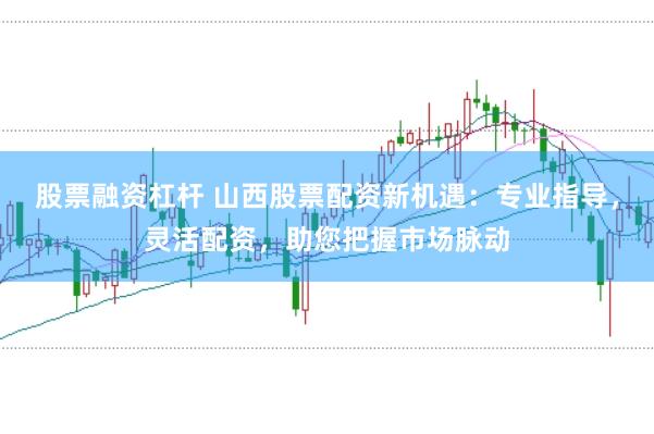 股票融资杠杆 山西股票配资新机遇：专业指导，灵活配资，助您把握市场脉动