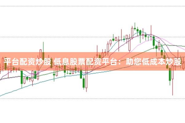 平台配资炒股 低息股票配资平台：助您低成本炒股