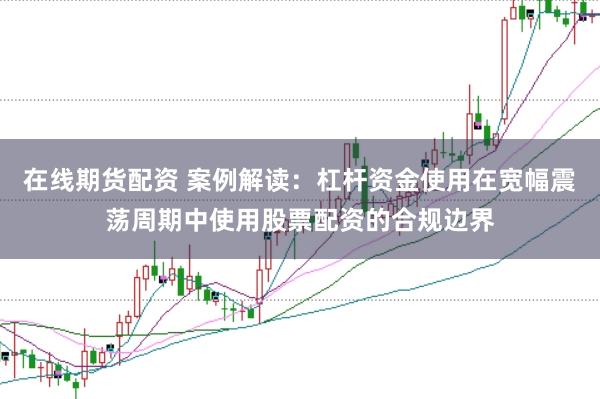 在线期货配资 案例解读：杠杆资金使用在宽幅震荡周期中使用股票配资的合规边界