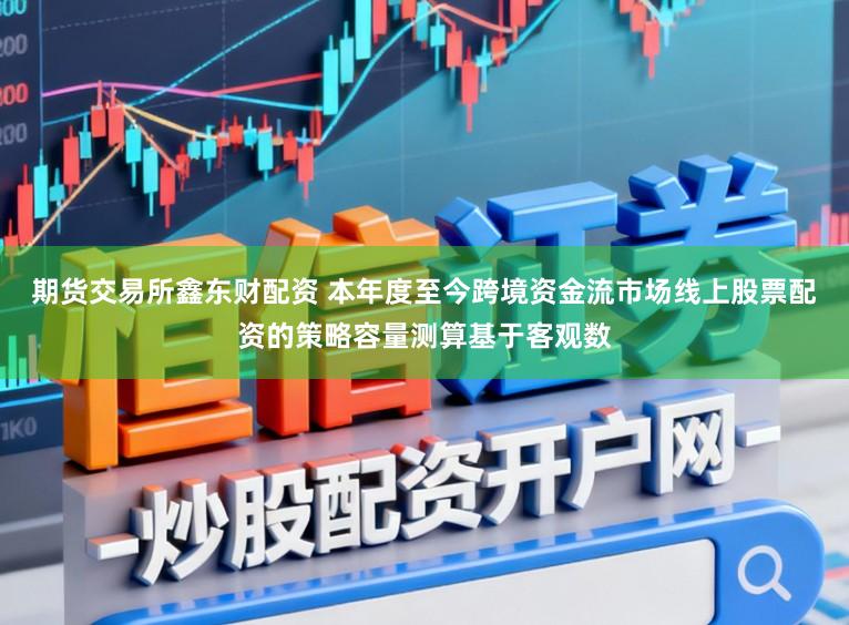 期货交易所鑫东财配资 本年度至今跨境资金流市场线上股票配资的策略容量测算基于客观数