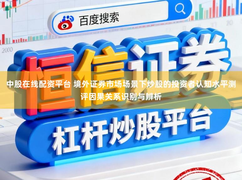 中股在线配资平台 境外证券市场场景下炒股的投资者认知水平测评因果关系识别与辨析