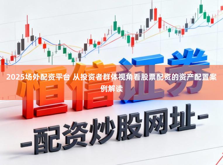 2025场外配资平台 从投资者群体视角看股票配资的资产配置案例解读
